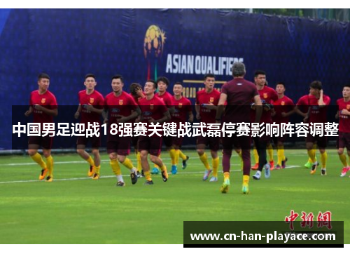 中国男足迎战18强赛关键战武磊停赛影响阵容调整 中国男足迎战18强赛关键战武磊停赛影响阵容调整