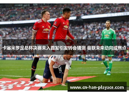 卡塞米罗足总杯决赛未入首发引发转会猜测 曼联未来动向成焦点