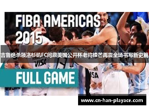 吉鲁绝杀领洛杉矶FC问鼎美国公开杯老将锋芒再震全场书写新史篇 吉鲁绝杀领洛杉矶FC问鼎美国公开杯老将锋芒再震全场书写新史篇