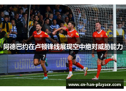 阿德巴约在卢顿锋线展现空中绝对威胁能力 阿德巴约在卢顿锋线展现空中绝对威胁能力
