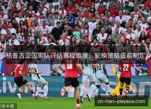 格鲁吉亚国家队评估赛程难度,轮换策略提前制定 格鲁吉亚国家队评估赛程难度,轮换策略提前制定