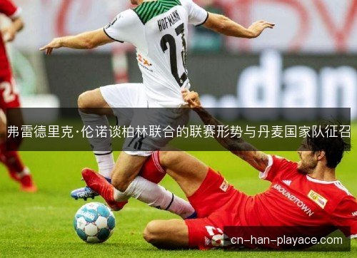 弗雷德里克·伦诺谈柏林联合的联赛形势与丹麦国家队征召 弗雷德里克·伦诺谈柏林联合的联赛形势与丹麦国家队征召
